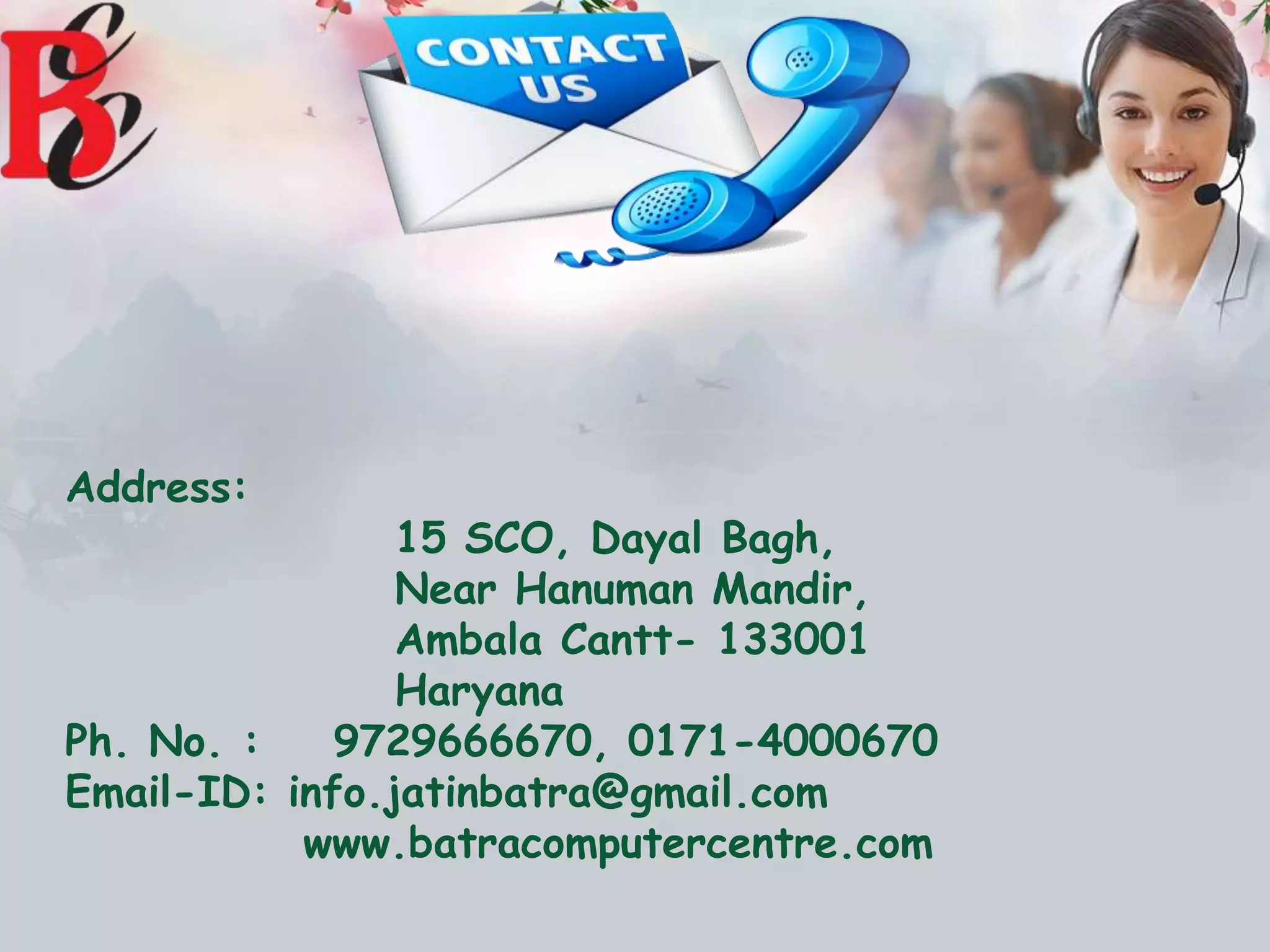 Address:
15 SCO, Dayal Bagh,
Near Hanuman Mandir,
Ambala Cantt- 133001
Haryana
Ph. No. : 9729666670, 0171-4000670
Email-ID: info.jatinbatra@gmail.com
www.batracomputercentre.com
 
