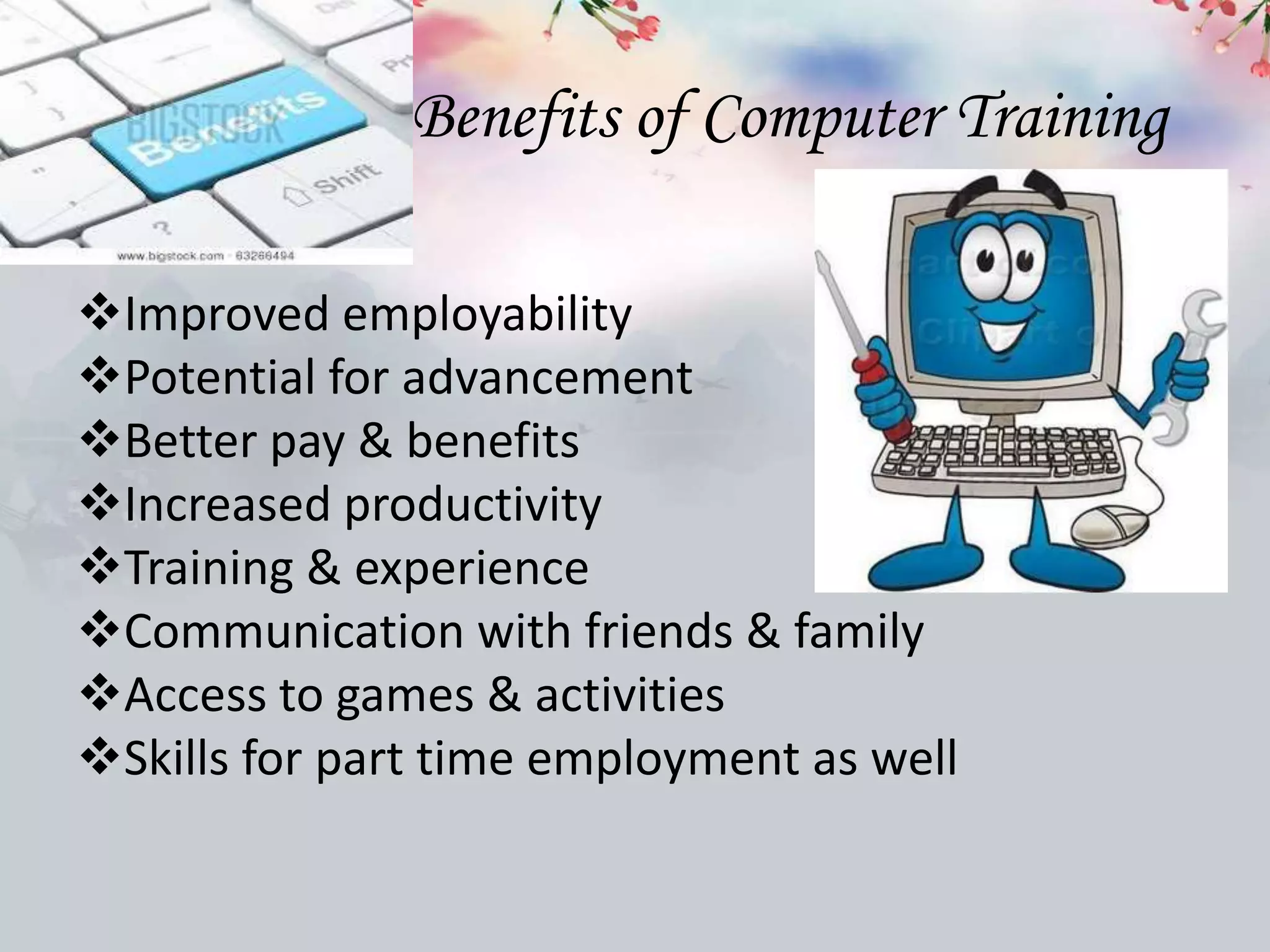 Benefits of Computer Training
Improved employability
Potential for advancement
Better pay & benefits
Increased productivity
Training & experience
Communication with friends & family
Access to games & activities
Skills for part time employment as well
 