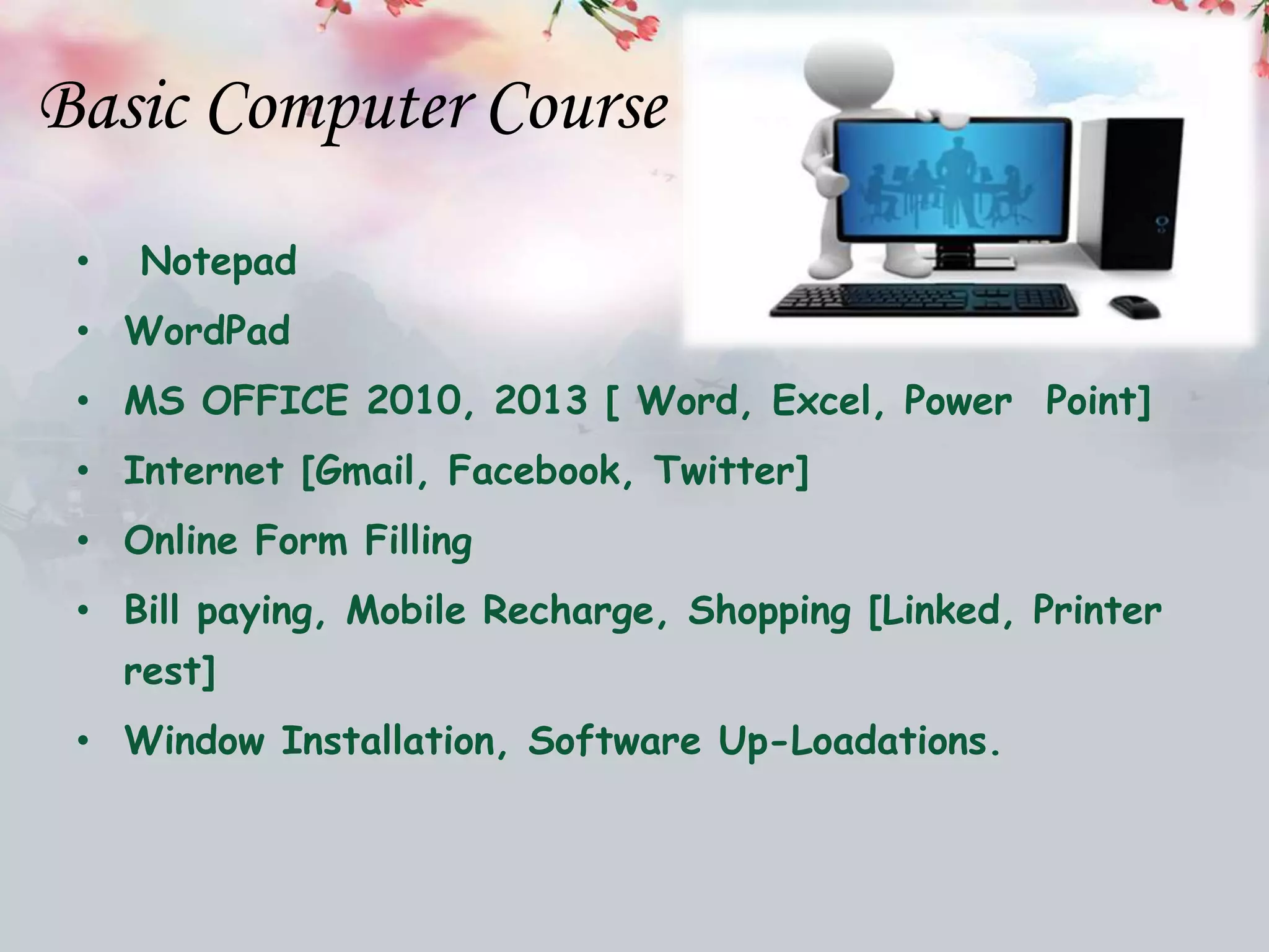 Basic Computer Course
• Notepad
• WordPad
• MS OFFICE 2010, 2013 [ Word, Excel, Power Point]
• Internet [Gmail, Facebook, Twitter]
• Online Form Filling
• Bill paying, Mobile Recharge, Shopping [Linked, Printer
rest]
• Window Installation, Software Up-Loadations.
 