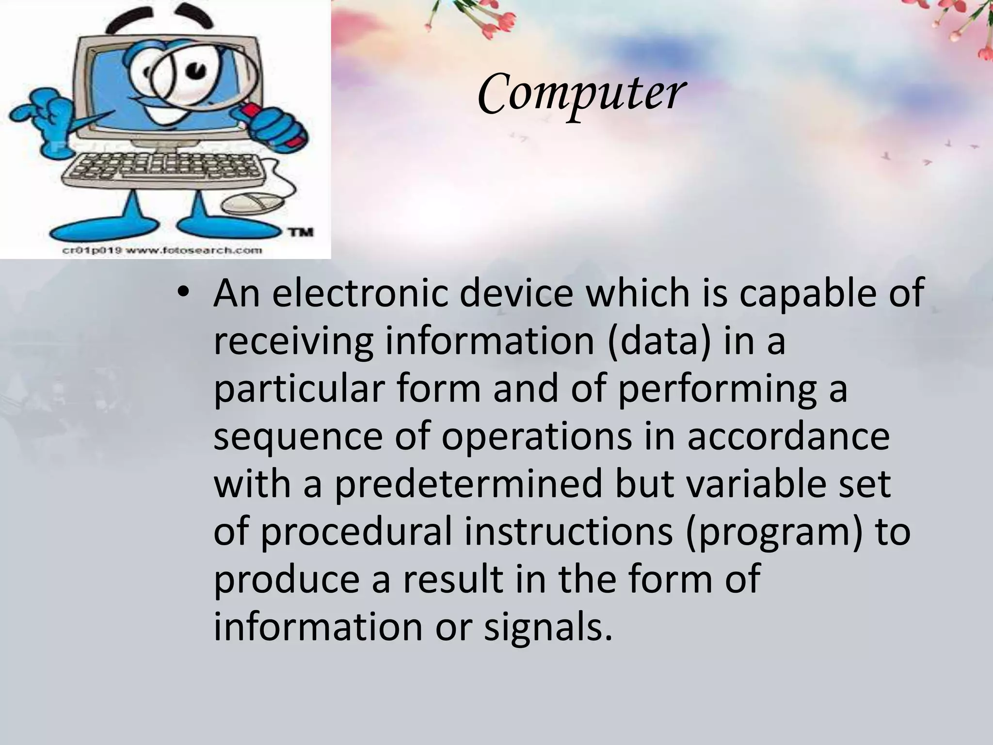 Computer
• An electronic device which is capable of
receiving information (data) in a
particular form and of performing a
sequence of operations in accordance
with a predetermined but variable set
of procedural instructions (program) to
produce a result in the form of
information or signals.
 