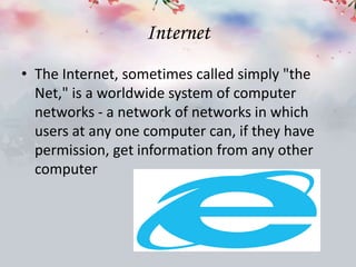 Internet
• The Internet, sometimes called simply "the
Net," is a worldwide system of computer
networks - a network of networks in which
users at any one computer can, if they have
permission, get information from any other
computer
 