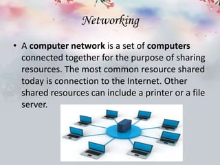 Networking
• A computer network is a set of computers
connected together for the purpose of sharing
resources. The most common resource shared
today is connection to the Internet. Other
shared resources can include a printer or a file
server.
 