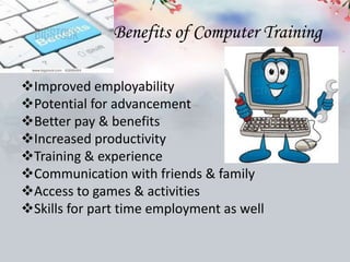 Benefits of Computer Training
Improved employability
Potential for advancement
Better pay & benefits
Increased productivity
Training & experience
Communication with friends & family
Access to games & activities
Skills for part time employment as well
 