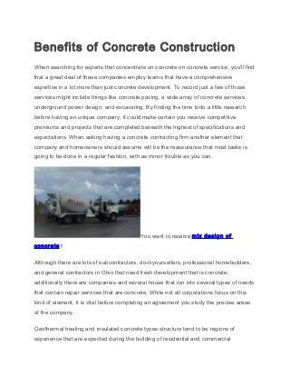 Benefits of Concrete Construction
When searching for experts that concentrate on concrete on concrete service, you'll find
that a great deal of these companies employ teams that have a comprehensive
expertise in a lot more than just concrete development. To record just a few of those
services might include things like concrete paving, a wide array of concrete services,
underground power design, and excavating. By finding the time todo a little research
before having an unique company, it could make certain you receive competitive
premiums and projects that are completed beneath the highest of specifications and
expectations. When asking having a concrete contracting firm another element that
company and homeowners should assume will be the reassurance that most tasks is
going to be done in a regular fashion, with as minor trouble as you can.
You want to receive mix design of
concrete?
Although there are lots of subcontractors, do-it-yourselfers, professional homebuilders,
and general contractors in Ohio that need fresh development that is concrete,
additionally there are companies and several house that run into several types of needs
that contain repair services that are concrete. While not all corporations focus on this
kind of element, it is vital before completing an agreement you study the precise areas
of the company.
Geothermal heating and insulated concrete types structure tend to be regions of
experience that are expected during the building of residential and commercial
 