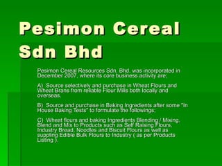Pesimon Cereal Sdn Bhd Pesimon Cereal Resources Sdn. Bhd. was incorporated in December 2007, where its core business activity are; A)  Source selectively and purchase in Wheat Flours and Wheat Brans from reliable Flour Mills both locally and overseas. B)  Source and purchase in Baking Ingredients after some &quot;In House Baking Tests&quot; to formulate the followings; C)  Wheat flours and baking Ingredients Blending / Mixing. Blend and Mix to Products such as Self Raising Flours, Industry Bread, Noodles and Biscuit Flours as well as suppling Edible Bulk Flours to Industry ( as per Products Listing ). 