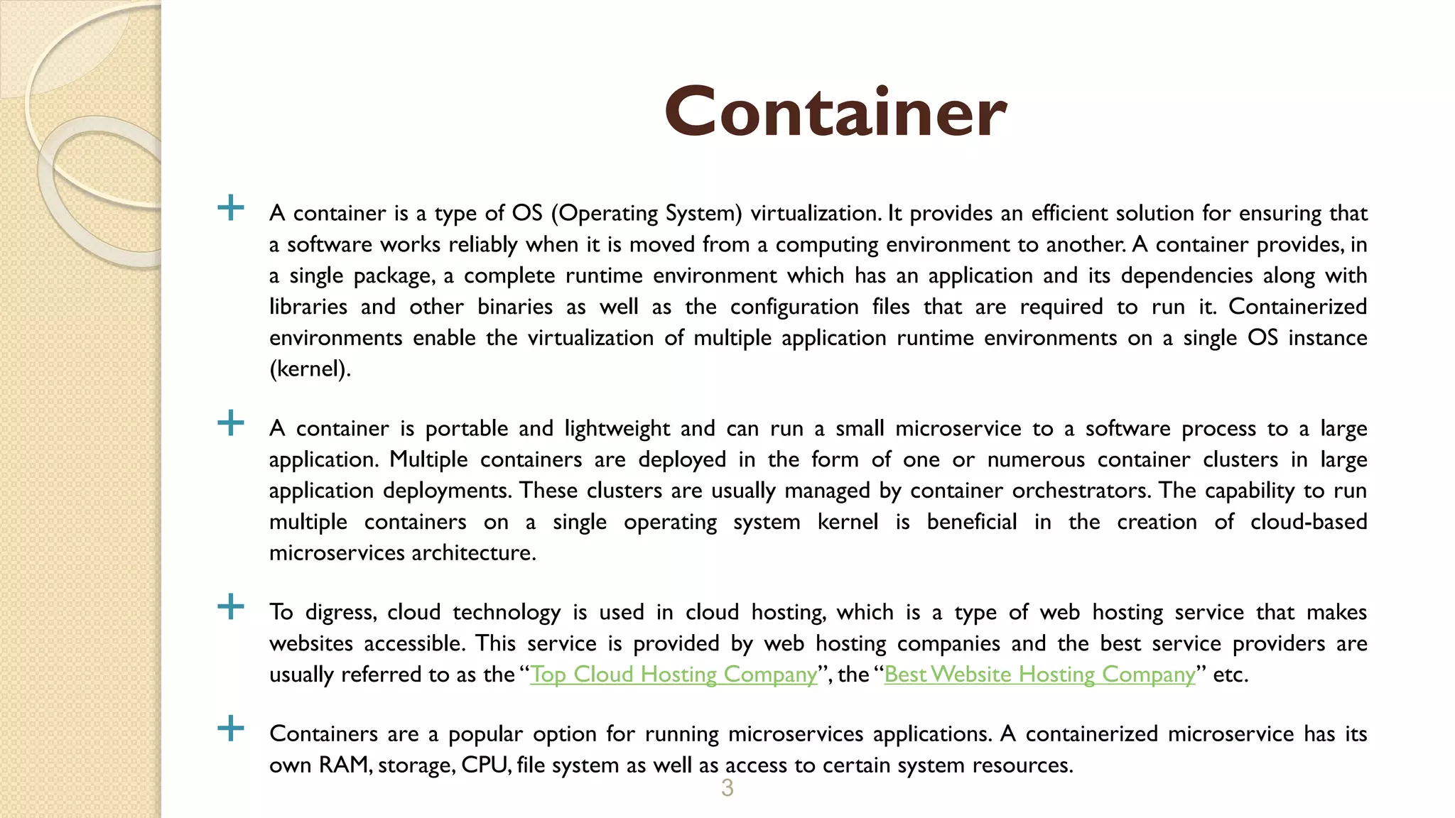  A container is a type of OS (Operating System) virtualization. It provides an efficient solution for ensuring that
a software works reliably when it is moved from a computing environment to another. A container provides, in
a single package, a complete runtime environment which has an application and its dependencies along with
libraries and other binaries as well as the configuration files that are required to run it. Containerized
environments enable the virtualization of multiple application runtime environments on a single OS instance
(kernel).
 A container is portable and lightweight and can run a small microservice to a software process to a large
application. Multiple containers are deployed in the form of one or numerous container clusters in large
application deployments. These clusters are usually managed by container orchestrators. The capability to run
multiple containers on a single operating system kernel is beneficial in the creation of cloud-based
microservices architecture.
 To digress, cloud technology is used in cloud hosting, which is a type of web hosting service that makes
websites accessible. This service is provided by web hosting companies and the best service providers are
usually referred to as the “Top Cloud Hosting Company”, the “Best Website Hosting Company” etc.
 Containers are a popular option for running microservices applications. A containerized microservice has its
own RAM, storage, CPU, file system as well as access to certain system resources.
3
Container
 