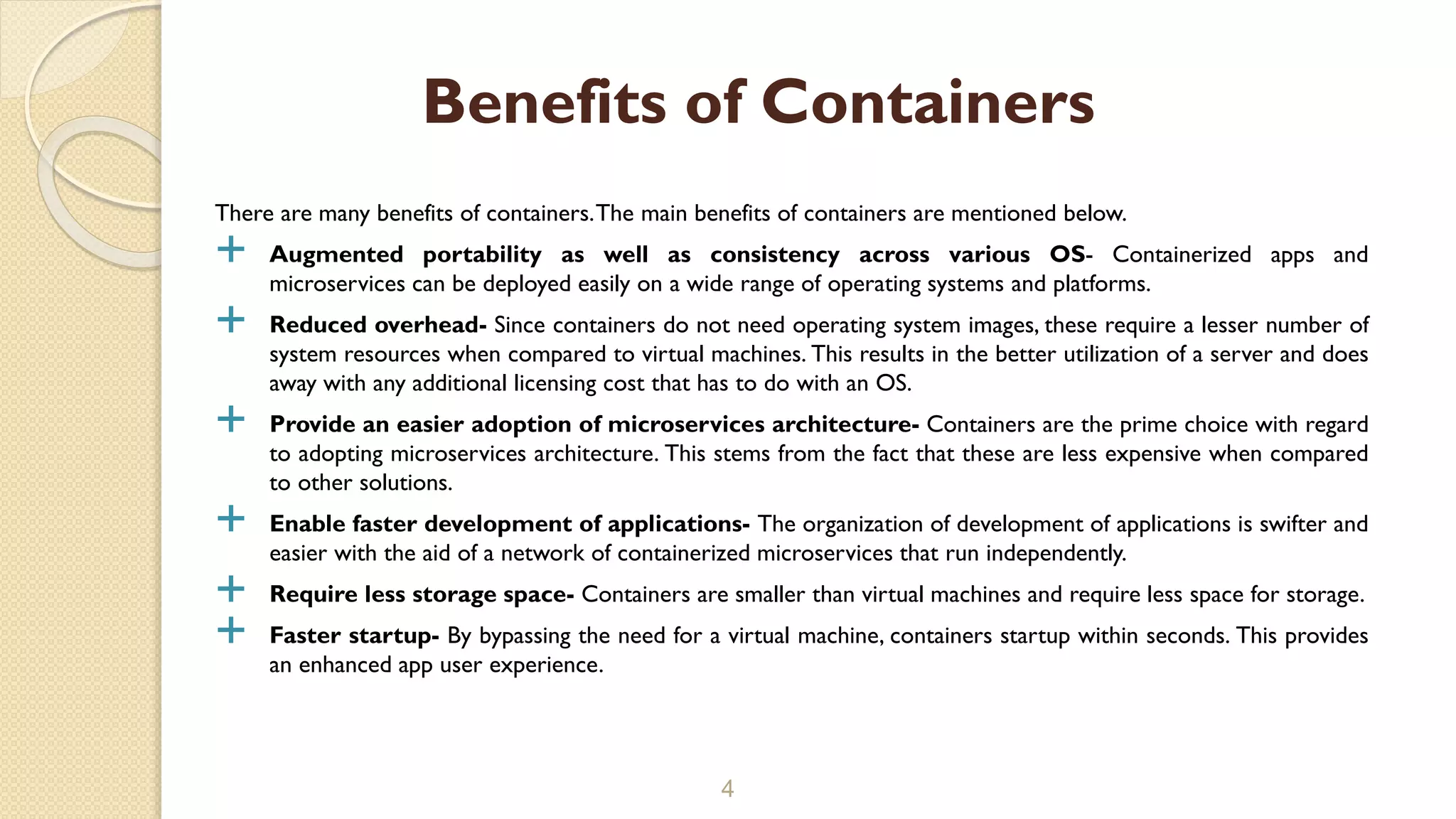 There are many benefits of containers.The main benefits of containers are mentioned below.
 Augmented portability as well as consistency across various OS- Containerized apps and
microservices can be deployed easily on a wide range of operating systems and platforms.
 Reduced overhead- Since containers do not need operating system images, these require a lesser number of
system resources when compared to virtual machines. This results in the better utilization of a server and does
away with any additional licensing cost that has to do with an OS.
 Provide an easier adoption of microservices architecture- Containers are the prime choice with regard
to adopting microservices architecture. This stems from the fact that these are less expensive when compared
to other solutions.
 Enable faster development of applications- The organization of development of applications is swifter and
easier with the aid of a network of containerized microservices that run independently.
 Require less storage space- Containers are smaller than virtual machines and require less space for storage.
 Faster startup- By bypassing the need for a virtual machine, containers startup within seconds. This provides
an enhanced app user experience.
4
Benefits of Containers
 