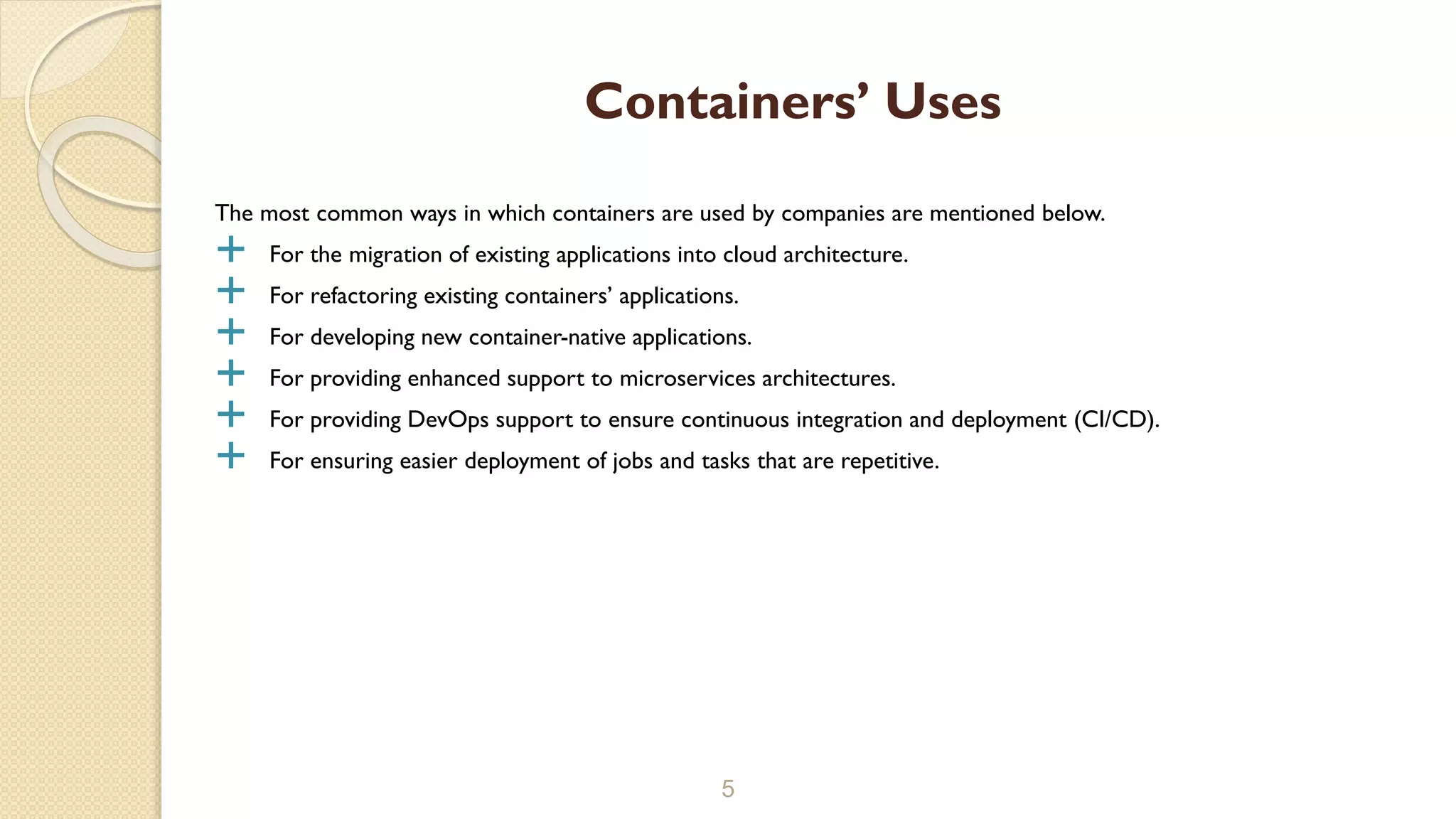 The most common ways in which containers are used by companies are mentioned below.
 For the migration of existing applications into cloud architecture.
 For refactoring existing containers’ applications.
 For developing new container-native applications.
 For providing enhanced support to microservices architectures.
 For providing DevOps support to ensure continuous integration and deployment (CI/CD).
 For ensuring easier deployment of jobs and tasks that are repetitive.
5
Containers’ Uses
 