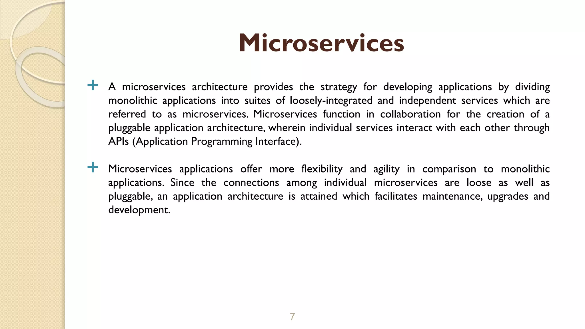  A microservices architecture provides the strategy for developing applications by dividing
monolithic applications into suites of loosely-integrated and independent services which are
referred to as microservices. Microservices function in collaboration for the creation of a
pluggable application architecture, wherein individual services interact with each other through
APIs (Application Programming Interface).
 Microservices applications offer more flexibility and agility in comparison to monolithic
applications. Since the connections among individual microservices are loose as well as
pluggable, an application architecture is attained which facilitates maintenance, upgrades and
development.
7
Microservices
 