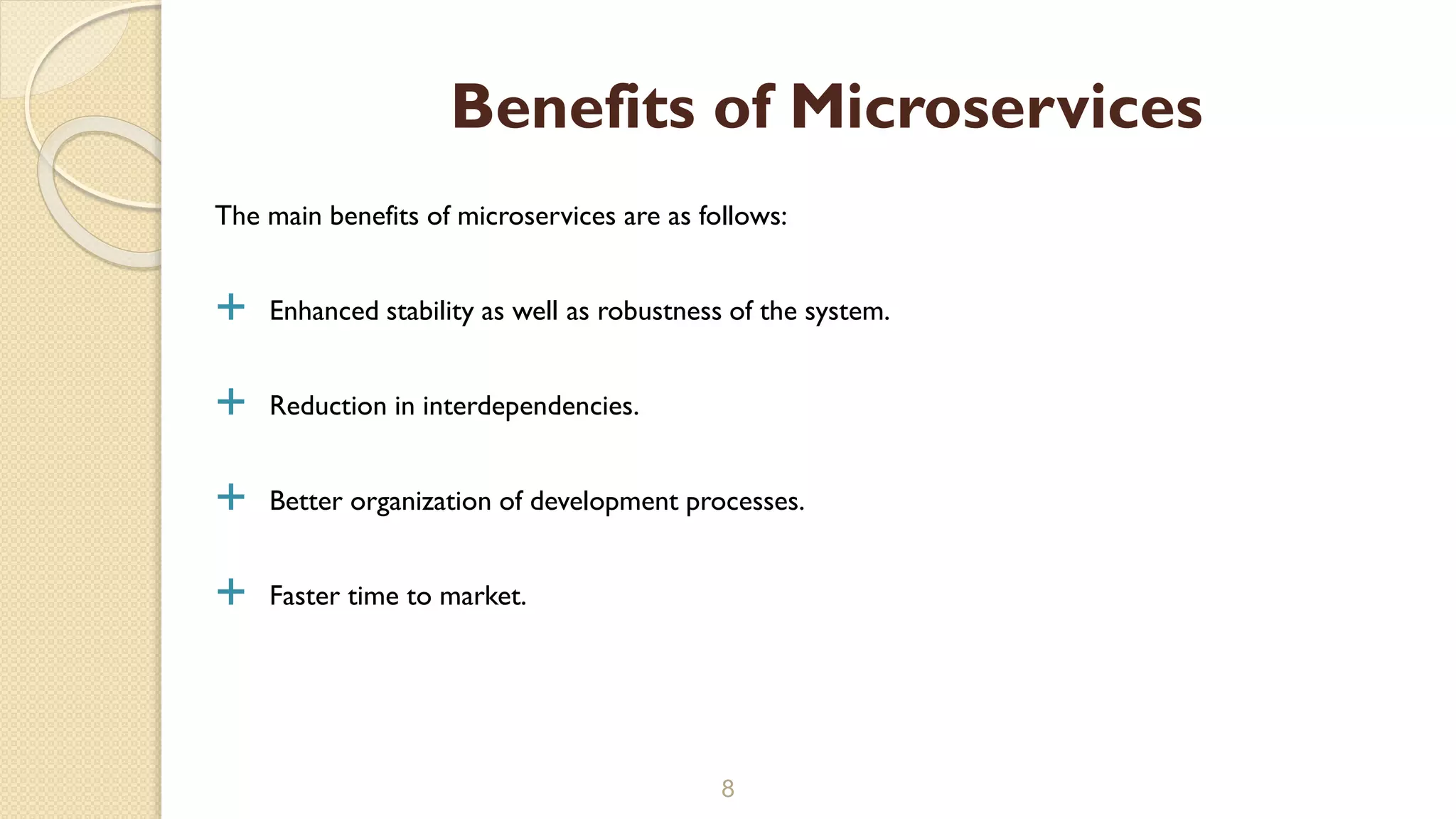 The main benefits of microservices are as follows:
 Enhanced stability as well as robustness of the system.
 Reduction in interdependencies.
 Better organization of development processes.
 Faster time to market.
8
Benefits of Microservices
 
