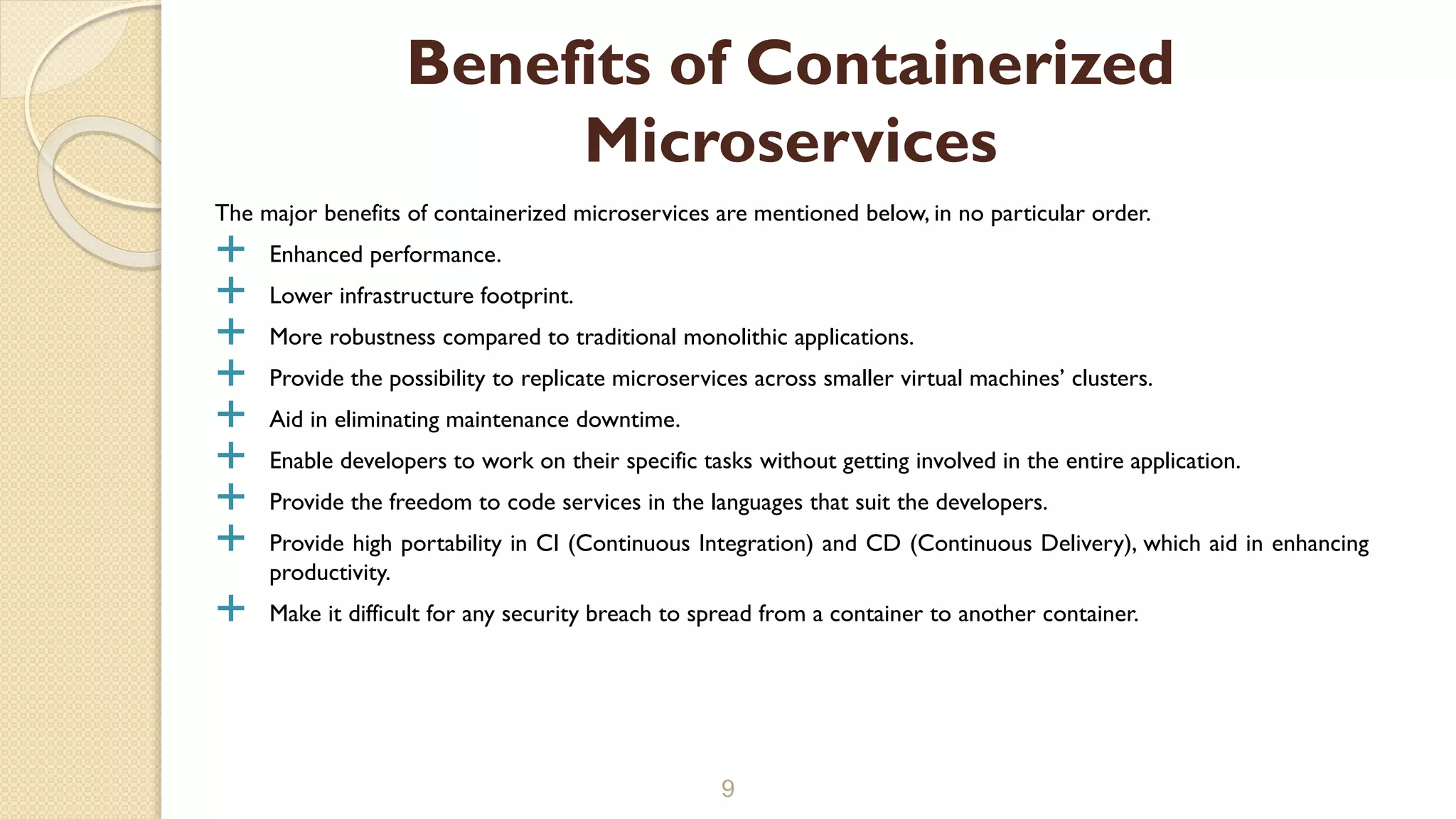 The major benefits of containerized microservices are mentioned below, in no particular order.
 Enhanced performance.
 Lower infrastructure footprint.
 More robustness compared to traditional monolithic applications.
 Provide the possibility to replicate microservices across smaller virtual machines’ clusters.
 Aid in eliminating maintenance downtime.
 Enable developers to work on their specific tasks without getting involved in the entire application.
 Provide the freedom to code services in the languages that suit the developers.
 Provide high portability in CI (Continuous Integration) and CD (Continuous Delivery), which aid in enhancing
productivity.
 Make it difficult for any security breach to spread from a container to another container.
9
Benefits of Containerized
Microservices
 