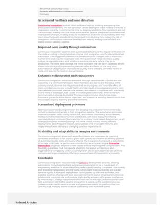 Accelerated feedback and issue detection
Continuous integration enables faster feedback loops by building and testing after
every code commitment. This fast validation allows developers to be notified of failures or
regressions instantly, minimizing the time to diagnose problems. Since problems are not
compounded, making the code more maintainable. Regular integration promotes small,
manageable changes, making it easy to troubleshoot and instill accountability. With the
team ensuring quality standards by checking all contributions, they reduce the risk of
integration conflicts and maximize development velocity, leading to an efficient and
stable product delivery pipeline.
Improved code quality through automation
Continuous integration pipelines with automated tests ensure the regular verification of
the code according to the established criteria. Unit, integration, and functional tests are
automated to be triggered whenever the developers push changes, which minimizes
human error and ensures repeatable tests. This automation helps develop a quality
culture, as regressions and style violations are detected early before they go to
production. The more test coverage, the more confident one can be in codebase, which
allows refactoring and implementing features safely and faster. In the long term,
automation of best practices improves the quality of the software, simplifies review of
code, and reduces the load on manual testers.
Enhanced collaboration and transparency
Continuous integration enhances teamwork through centralization of builds and test
outcomes in a common framework. Team members are able to see the status of the
primary branch, observe the integrations that are in progress, and know the effect of
their contributions. Access to build health and test results encourages everyone to own
the codebase, promotes positive code reviews, and rewards compliance with standards.
In the event of breakages, root causes are investigated collectively, which enhances
communication among developers. This openness eliminates silos, brings cross-
functional groups to share similar objectives, and supports a learning-based culture that
encourages ongoing learning and enhancements.
Streamlined deployment processes
Teams can automate build promotion into staging and production environments by
including deployment scripts in their integration pipeline. This automation eliminates
manual processes, limits configuration drift, and creates consistency across releases.
Rollbacks and hotfixes become more predictable, with every deployment being
reproducible and versioned. Teams are free to embrace trunk-based development, as all
changes have been reviewed through the same robust process. Finally, efficient
deployments allow frequent releases, reduced lead time of valuable features, and
responsive software delivery to changing business requirements.
Scalability and adaptability in complex environments
Continuous integration grows with expanding teams and codebases by imposing
consistent workflows. Since projects grow, new contributors receive an existing pipeline
of automated builds, tests, and quality checks. The integration framework is extendable
to include other tools, i.e. performance monitoring, security scanning or Enterprise
testing tool plugins to respond to new needs without impairing the core processes. This
flexibility guarantees that the pipeline adapts to the level of architectural and
organizational complexity. Continuous integration also enables teams to take on more
complex and larger projects by offering an assured basis of cooperation and quality.
Conclusion
Continuous integration revolutionizes the software development process, allowing
automation, immediate feedback, and group collaboration to be a regular part of
engineering workflow. It allows identifying defects early, keeping consistent code quality,
and providing transparency among teams, which leads to accountability and quicker
iteration cycles. Automated deployments rapidly speed up the time to market, and
scalable pipelines change with ease as project demands evolve. Organizations improve
productivity, minimize risk, and produce high-quality software with greater confidence
by embracing CI. Opkey complements this with robust and high-performance no-code
test automation with CI/CD pipeline integration. It speeds up the validation process,
makes complex test situations simple, and guarantees quality on platforms such as
Oracle Cloud, enabling teams to deliver confidently with increased speed.
Related Articles
• Streamlined deployment processes
• Scalability and adaptability in complex environments
• Conclusion
 