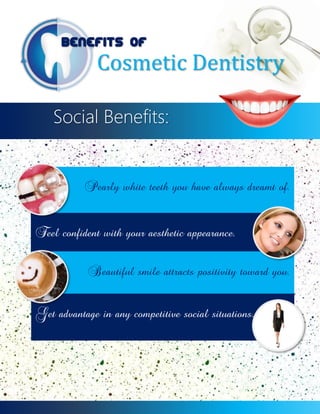 Benefits of

Cosmetic Dentistry

Social Benefits:

Pearly white teeth you have always dreamt of.
Feel confident with your aesthetic appearance.
Beautiful smile attracts positivity toward you.
Get advantage in any competitive social situations.

 