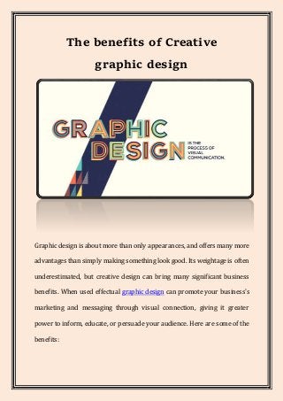 The benefits of Creative
graphic design
Graphic design is about more than only appearances, and offers many more
advantages than simply making something look good. Its weightage is often
underestimated, but creative design can bring many significant business
benefits. When used effectual graphic design can promote your business's
marketing and messaging through visual connection, giving it greater
power to inform, educate, or persuade your audience. Here are some of the
benefits:
 