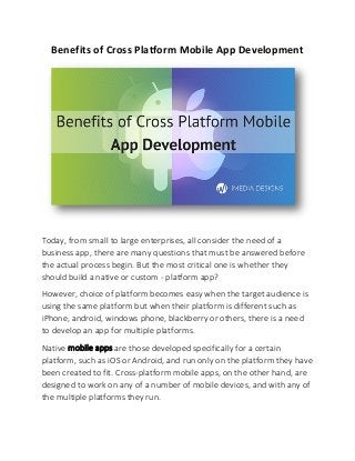 Benefits of Cross Platform Mobile App Development
Today, from small to large enterprises, all consider the need of a
business app, there are many questions that must be answered before
the actual process begin. But the most critical one is whether they
should build a native or custom - platform app?
However, choice of platform becomes easy when the target audience is
using the same platform but when their platform is different such as
iPhone, android, windows phone, blackberry or others, there is a need
to develop an app for multiple platforms.
Native mobile apps are those developed specifically for a certain
platform, such as iOS or Android, and run only on the platform they have
been created to fit. Cross-platform mobile apps, on the other hand, are
designed to work on any of a number of mobile devices, and with any of
the multiple platforms they run.
 