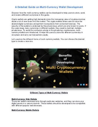 A Detailed Guide on Multi-Currency Wallet Development
Discover how the multi-currency wallets can be developed to help users to store, send,
and receive different currencies in this guide.
Crypto wallets are getting high demands since the increasing value of cryptocurrencies
draws a lot of new users into the market. The crypto wallets allow users to store the
desired digital currencies and perform transactions from convenient devices. The
security of the wallets is endorsed by the private keys, which are only known to users. If
the users keep many currencies in different wallets, they need to maintain multiple
private keys. To avoid the confusion arising in the private key maintenance, multi-
currency wallets are introduced. It helps the users to store the different currencies in
one place and carry out transactions easily.
Let’s explore the different forms of multi-currency wallets. You can choose the desired
type to create a new one.
Different Types of Multi-Currency Wallets
Multi-Currency Web Wallets
These are wallets accessed only through particular websites, and they can store your
digital assets in a secure manner. These wallets should be developed to be compatible
with different popular web browsers.
Multi-Currency Mobile Wallets
 