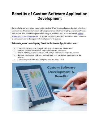 Benefits of Custom Software Application
Development
Custom Software is a software application designed / written exactly according to the business
requirements. There are numerous advantages and benefits in developing a custom software.
Here we will discuss on the significant advantages that a business can achieve from custom
software application development. According to the business requirements or needs software
can be customized and designed efficiently to serve its purpose.
Advantages of developing CustomSoftwareApplication are:
 Custom Software can be designed exactly to the customer requirements
 Software can have the business logo or brand name on screens
 Almost anything can be automated with custom software development services
 Software can be given with user authentication and permission based access to the
software
 Can be integrated with other 3rd party software using API’s
 