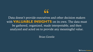 “Data doesn’t provide executives and other decision makers
with VALUABLE INSIGHTS on its own. The data must
be gathered, organized, made interpretable, and then
analyzed and acted on to provide any meaningful value.
Brian Gentile
PharmaAcumen
 