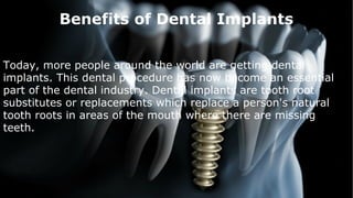 Benefits of Dental Implants
Today, more people around the world are getting dental
implants. This dental procedure has now become an essential
part of the dental industry. Dental implants are tooth root
substitutes or replacements which replace a person's natural
tooth roots in areas of the mouth where there are missing
teeth.
 