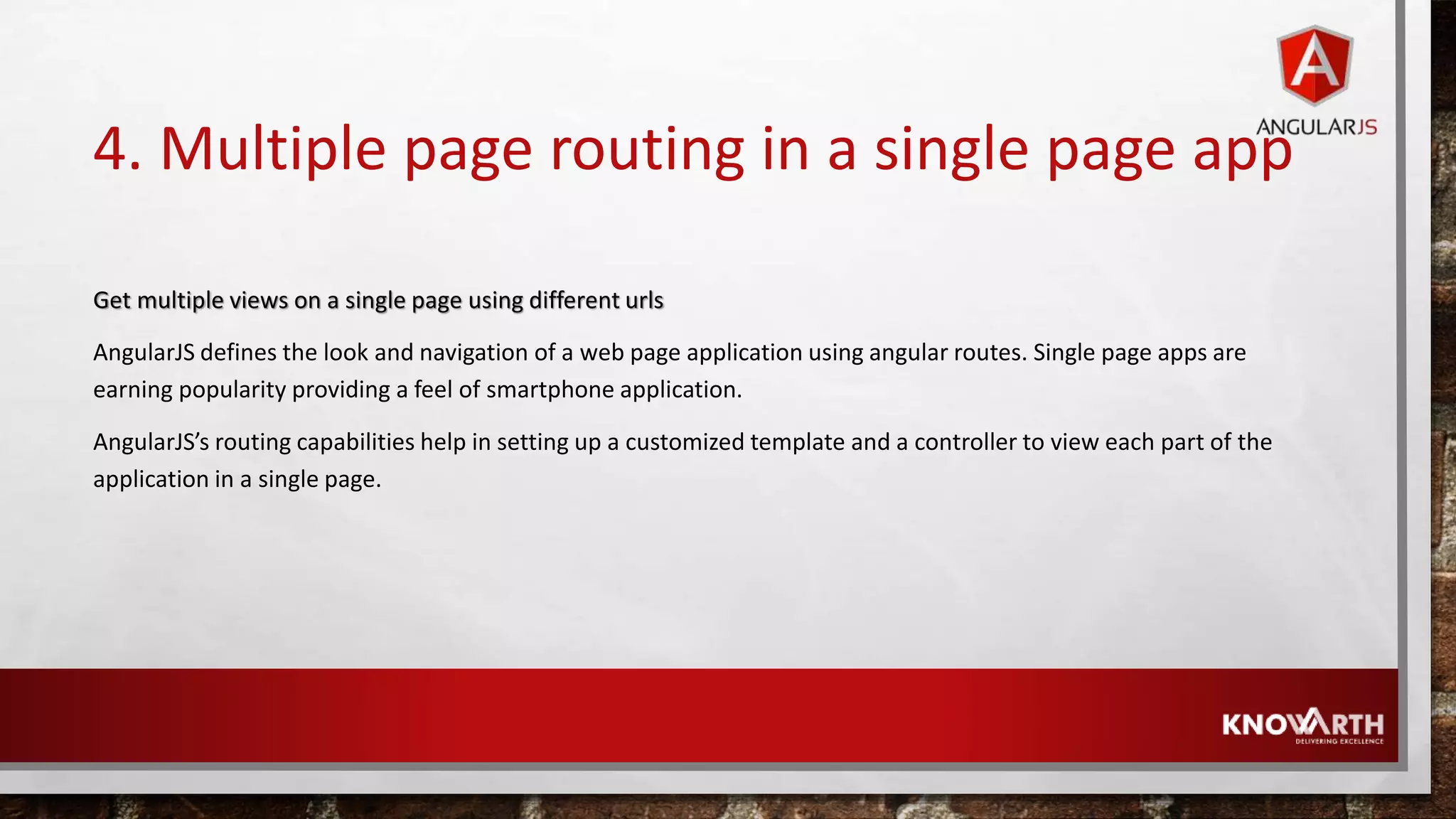4. Multiple page routing in a single page app Get multiple views on a single page using different urls AngularJS defines the look and navigation of a web page application using angular routes. Single page apps are earning popularity providing a feel of smartphone application. AngularJS’s routing capabilities help in setting up a customized template and a controller to view each part of the application in a single page. 