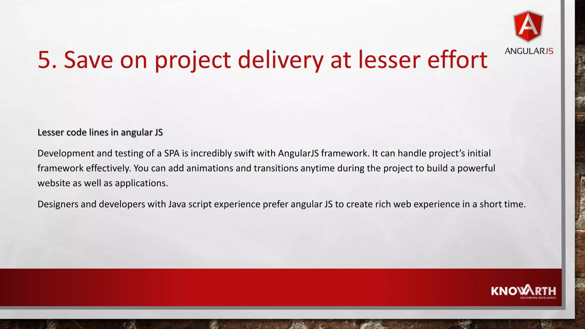 5. Save on project delivery at lesser effort Lesser code lines in angular JS Development and testing of a SPA is incredibly swift with AngularJS framework. It can handle project’s initial framework effectively. You can add animations and transitions anytime during the project to build a powerful website as well as applications. Designers and developers with Java script experience prefer angular JS to create rich web experience in a short time. 