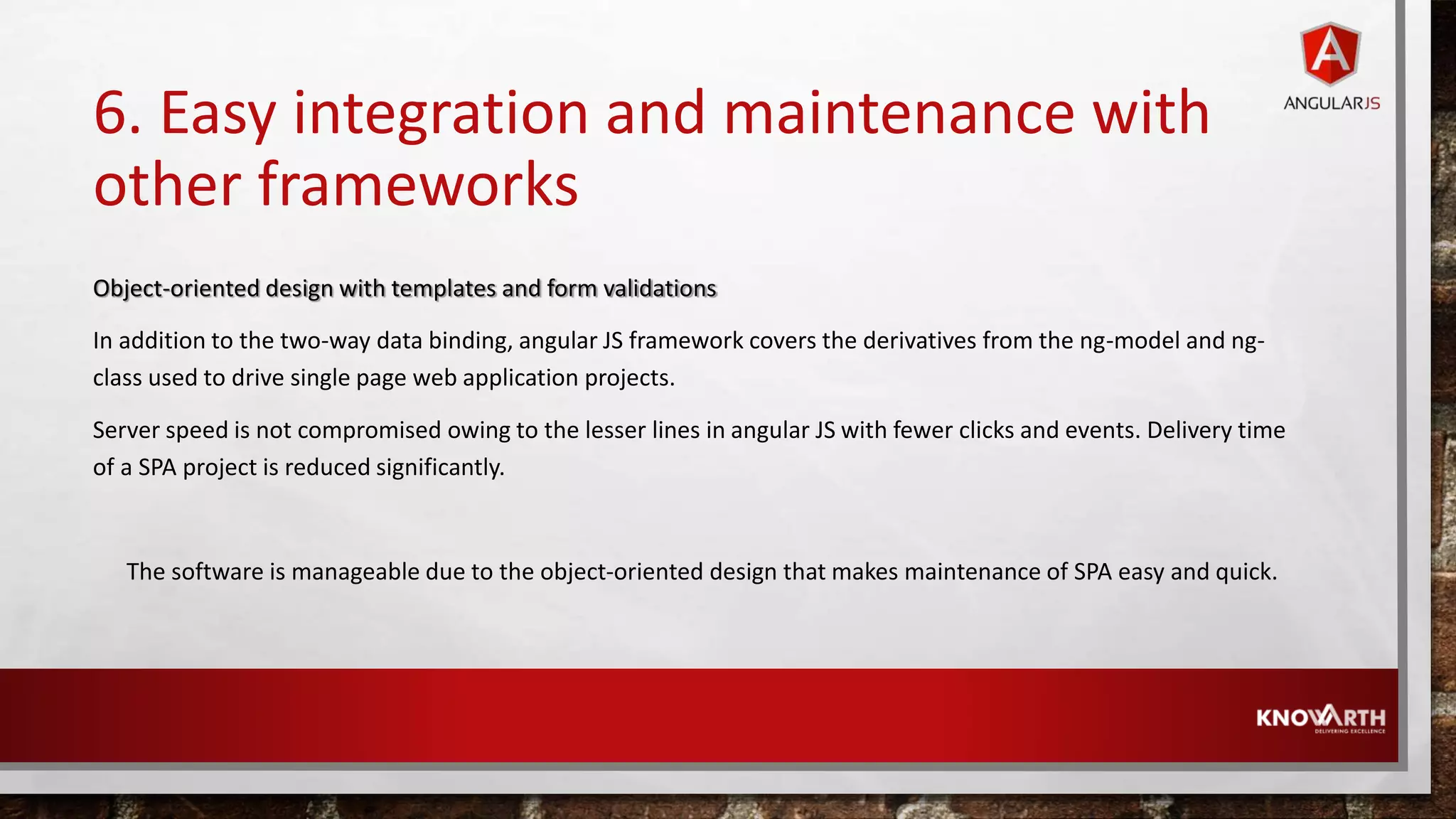 6. Easy integration and maintenance with other frameworks Object-oriented design with templates and form validations In addition to the two-way data binding, angular JS framework covers the derivatives from the ng-model and ng- class used to drive single page web application projects. Server speed is not compromised owing to the lesser lines in angular JS with fewer clicks and events. Delivery time of a SPA project is reduced significantly. The software is manageable due to the object-oriented design that makes maintenance of SPA easy and quick. 