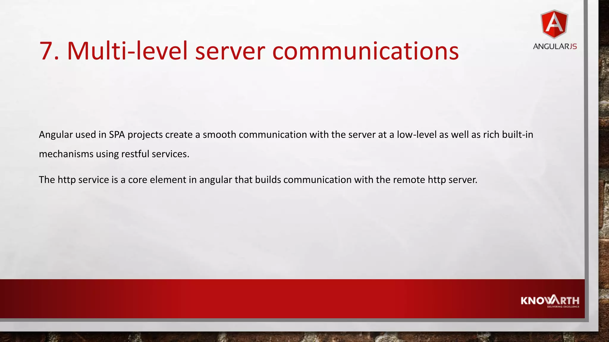 7. Multi-level server communications Angular used in SPA projects create a smooth communication with the server at a low-level as well as rich built-in mechanisms using restful services. The http service is a core element in angular that builds communication with the remote http server. 