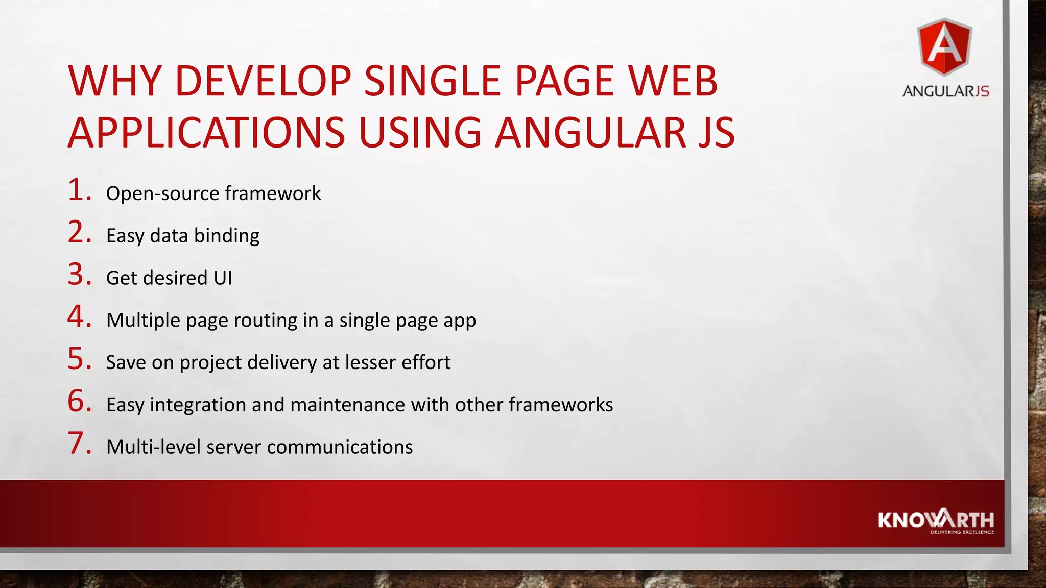WHY DEVELOP SINGLE PAGE WEB APPLICATIONS USING ANGULAR JS 1. Open-source framework 2. Easy data binding 3. Get desired UI 4. Multiple page routing in a single page app 5. Save on project delivery at lesser effort 6. Easy integration and maintenance with other frameworks 7. Multi-level server communications 