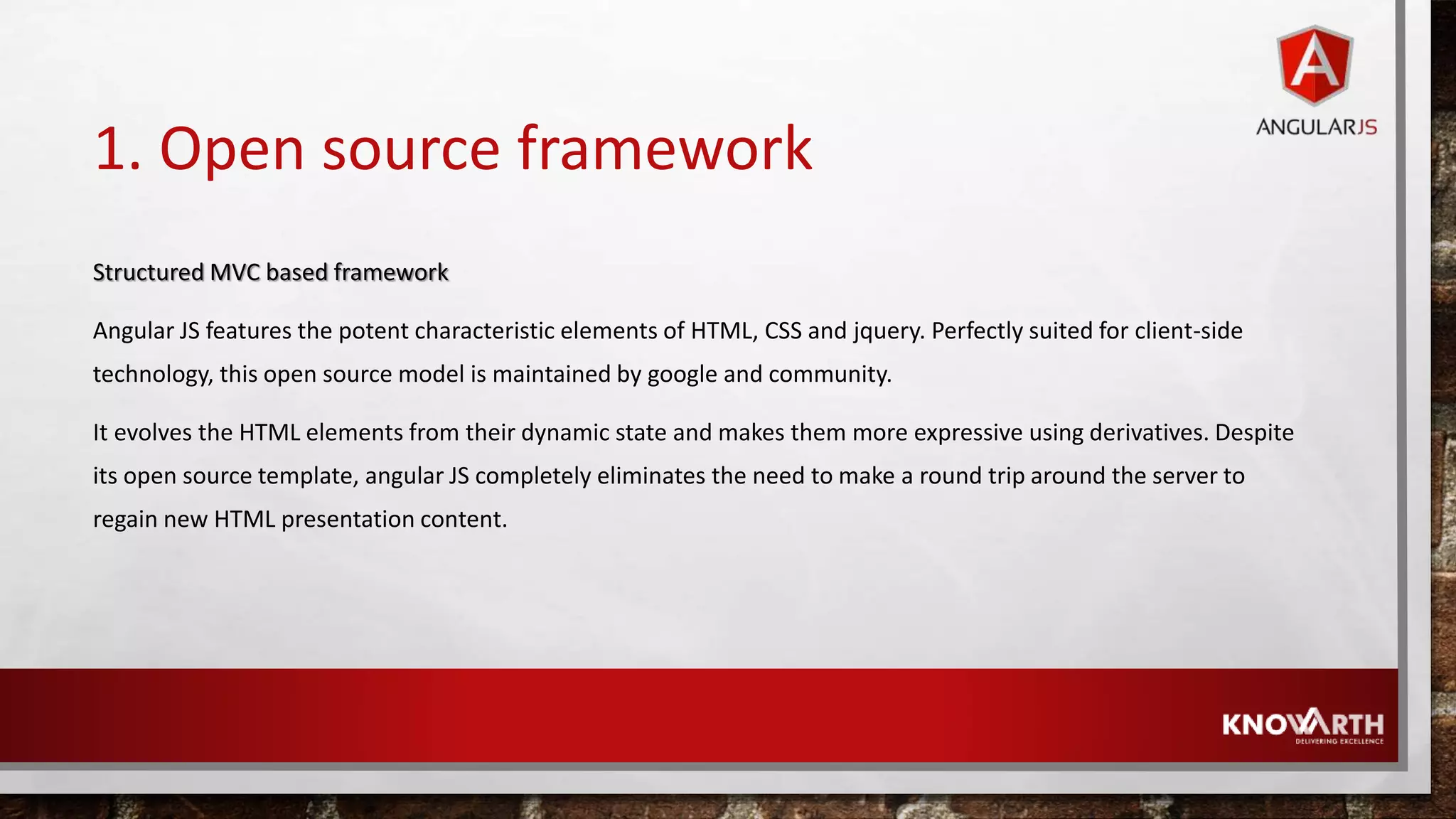 1. Open source framework Structured MVC based framework Angular JS features the potent characteristic elements of HTML, CSS and jquery. Perfectly suited for client-side technology, this open source model is maintained by google and community. It evolves the HTML elements from their dynamic state and makes them more expressive using derivatives. Despite its open source template, angular JS completely eliminates the need to make a round trip around the server to regain new HTML presentation content. 