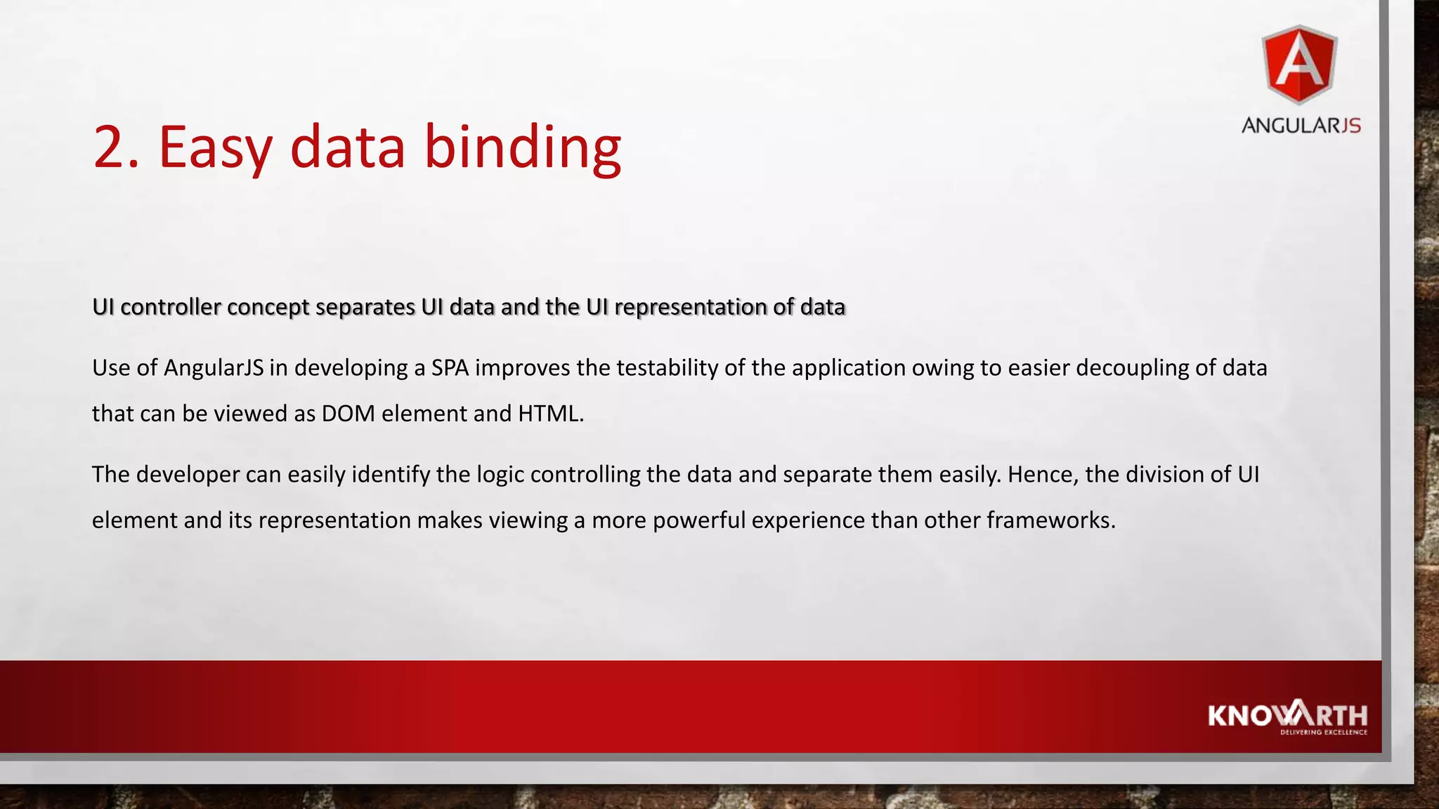 2. Easy data binding UI controller concept separates UI data and the UI representation of data Use of AngularJS in developing a SPA improves the testability of the application owing to easier decoupling of data that can be viewed as DOM element and HTML. The developer can easily identify the logic controlling the data and separate them easily. Hence, the division of UI element and its representation makes viewing a more powerful experience than other frameworks. 