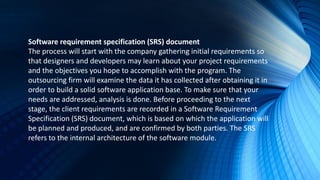 Software requirement specification (SRS) document
The process will start with the company gathering initial requirements so
that designers and developers may learn about your project requirements
and the objectives you hope to accomplish with the program. The
outsourcing firm will examine the data it has collected after obtaining it in
order to build a solid software application base. To make sure that your
needs are addressed, analysis is done. Before proceeding to the next
stage, the client requirements are recorded in a Software Requirement
Specification (SRS) document, which is based on which the application will
be planned and produced, and are confirmed by both parties. The SRS
refers to the internal architecture of the software module.
 