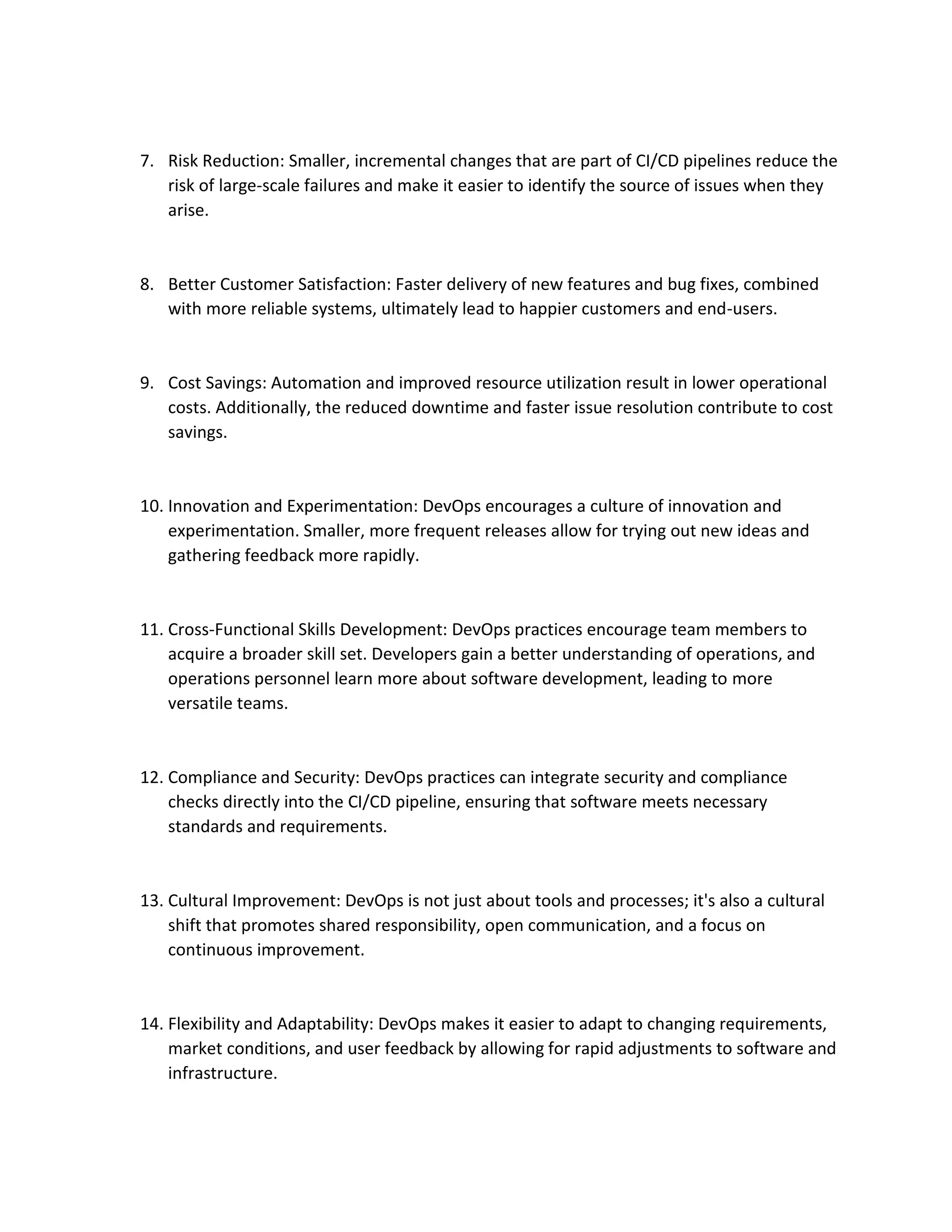 7. Risk Reduction: Smaller, incremental changes that are part of CI/CD pipelines reduce the
risk of large-scale failures and make it easier to identify the source of issues when they
arise.
8. Better Customer Satisfaction: Faster delivery of new features and bug fixes, combined
with more reliable systems, ultimately lead to happier customers and end-users.
9. Cost Savings: Automation and improved resource utilization result in lower operational
costs. Additionally, the reduced downtime and faster issue resolution contribute to cost
savings.
10. Innovation and Experimentation: DevOps encourages a culture of innovation and
experimentation. Smaller, more frequent releases allow for trying out new ideas and
gathering feedback more rapidly.
11. Cross-Functional Skills Development: DevOps practices encourage team members to
acquire a broader skill set. Developers gain a better understanding of operations, and
operations personnel learn more about software development, leading to more
versatile teams.
12. Compliance and Security: DevOps practices can integrate security and compliance
checks directly into the CI/CD pipeline, ensuring that software meets necessary
standards and requirements.
13. Cultural Improvement: DevOps is not just about tools and processes; it's also a cultural
shift that promotes shared responsibility, open communication, and a focus on
continuous improvement.
14. Flexibility and Adaptability: DevOps makes it easier to adapt to changing requirements,
market conditions, and user feedback by allowing for rapid adjustments to software and
infrastructure.
 