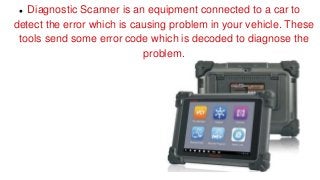  Diagnostic Scanner is an equipment connected to a car to
detect the error which is causing problem in your vehicle. These
tools send some error code which is decoded to diagnose the
problem.