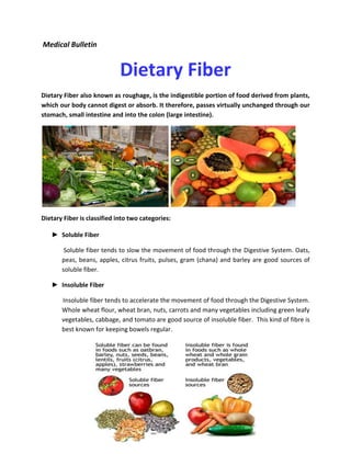 Medical Bulletin 
Dietary Fiber 
Dietary Fiber also known as roughage, is the indigestible portion of food derived from plants, which our body cannot digest or absorb. It therefore, passes virtually unchanged through our stomach, small intestine and into the colon (large intestine). 
Dietary Fiber is classified into two categories: 
► Soluble Fiber 
Soluble fiber tends to slow the movement of food through the Digestive System. Oats, peas, beans, apples, citrus fruits, pulses, gram (chana) and barley are good sources of soluble fiber. 
► Insoluble Fiber 
Insoluble fiber tends to accelerate the movement of food through the Digestive System. Whole wheat flour, wheat bran, nuts, carrots and many vegetables including green leafy vegetables, cabbage, and tomato are good source of insoluble fiber. This kind of fibre is best known for keeping bowels regular. 
 