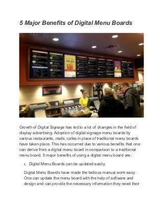 5 Major Benefits of Digital Menu Boards
Growth of Digital Signage has led to a lot of changes in the field of
display advertising. Adoption of digital signage menu boards by
various restaurants, malls, cafes in place of traditional menu boards
have taken place. This has occurred due to various benefits that one
can derive from a digital menu board in comparison to a traditional
menu board. 5 major benefits of using a digital menu board are:
1. Digital Menu Boards can be updated easily:
Digital Menu Boards have made the tedious manual work easy.
One can update the menu board with the help of software and
design and can provide the necessary information they need their
 