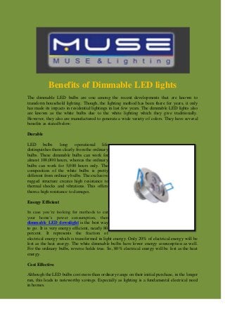 Benefits of Dimmable LED lights
The dimmable LED bulbs are one among the recent developments that are known to
transform household lighting. Though, the lighting method has been there for years, it only
has made its impacts in residential lightings in last few years. The dimmable LED lights also
are known as the white bulbs due to the white lighting which they give traditionally.
However, they also are manufactured to generate a wide variety of colors. They have several
benefits as stated below:
Durable
LED bulbs long operational life
distinguishes them clearly from the ordinary
bulbs. These dimmable bulbs can work for
almost 100,000 hours, whereas the ordinary
bulbs can work for 5,000 hours only. The
composition of the white bulbs is pretty
different from ordinary bulbs. The exclusive
rugged structure creates high resistance to
thermal shocks and vibrations. This offers
them a high resistance to damages.
Energy Efficient
In case you’re looking for methods to cut
your home’s power consumption, then
dimmable LED downlight is the best way
to go. It is very energy efficient, nearly 80
percent. It represents the fraction of
electrical energy which is transformed in light energy. Only 20% of electrical energy will be
lost as the heat energy. The white dimmable bulbs have lower energy consumption as well.
For the ordinary bulbs, reverse holds true. So, 80% electrical energy will be lost as the heat
energy.
Cost Effective
Although the LED bulbs cost more than ordinary range on their initial purchase, in the longer
run, this leads to noteworthy savings. Especially as lighting is a fundamental electrical need
in homes.
 