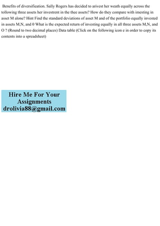 Benefits of diversifieation. Sally Rogers has decided to arivest her weath equally across the
tollowing three assets her investrent in the thee assets? How do they compare with imesting in
asset M alone? Hint Find the standard deviations of asset M and of the portfolio equally invested
in assets M,N, and 0 What is the expected return of investing equally in all three assets M,N, and
O ? (Round to two decimal places) Data table (Click on the following icon e in order to copy its
contents into a spreadsheet)
 