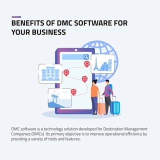 BENEFITS OF DMC SOFTWARE FOR
YOUR BUSINESS
DMC software is a technology solution developed for Destination Management
Companies (DMCs). Its primary objective is to improve operational efficiency by
providing a variety of tools and features.
 