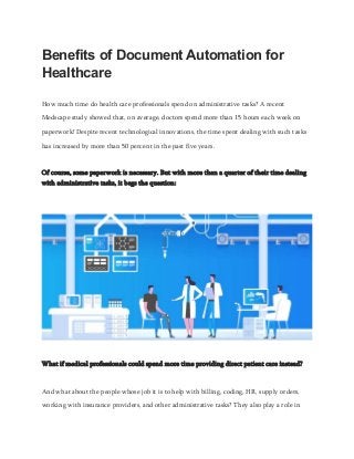 Benefits of Document Automation for
Healthcare
How much time do health care professionals spend on administrative tasks? A recent
Medscape study showed that, on average, doctors spend more than 15 hours each week on
paperwork! Despite recent technological innovations, the time spent dealing with such tasks
has increased by more than 50 percent in the past five years.
Of course, some paperwork is necessary. But with more than a quarter of their time dealing
with administrative tasks, it begs the question:
What if medical professionals could spend more time providing direct patient care instead?
And what about the people whose job it is to help with billing, coding, HR, supply orders,
working with insurance providers, and other administrative tasks? They also play a role in
 