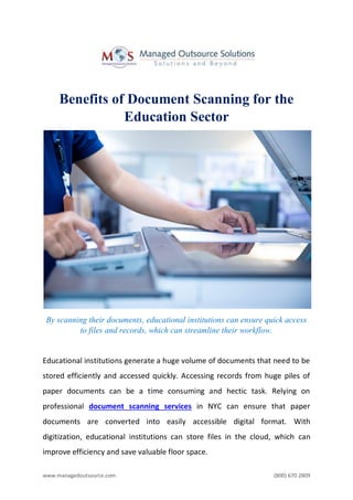 www.managedoutsource.com (800) 670 2809
Benefits of Document Scanning for the
Education Sector
By scanning their documents, educational institutions can ensure quick access
to files and records, which can streamline their workflow.
Educational institutions generate a huge volume of documents that need to be
stored efficiently and accessed quickly. Accessing records from huge piles of
paper documents can be a time consuming and hectic task. Relying on
professional document scanning services in NYC can ensure that paper
documents are converted into easily accessible digital format. With
digitization, educational institutions can store files in the cloud, which can
improve efficiency and save valuable floor space.
 