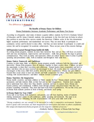 The Benefits of Drama Classes for Children
Drama Participation Increases Academic Performance and Raises Test Scores
According to a frequently cited study of almost a quarter million students by UCLA’s Graduate School
of Education and Dr. James Catterall, students who participate in the Arts don’t just do better in school,
they perform in areas that drive success outside the classroom. Children active in the Arts demonstrate
higher academic performance and standardized test scores. They are more likely to participate in
community service and be elected to class office. And they are more inclined to participate in a math and
science fair and be recognized for academic achievement. Those are just some of the concrete findings.
Self-Expression Learned Through Drama Instills Life Skills
In a strong drama program, students do more than memorize lines and act. They will focus on creative
skill and voice development, improvisation and movement – skills that go beyond the stage to general
communication. They work on clarity and expression which are critical factors when it comes to public
speaking and presentation skills, both as students and throughout their adult lives.
Drama Fosters Teamwork and Confidence
Contrary to what many think, an effective drama program actually embraces both the extroverted and
introverted. Drama Kids programs draw all students together to share creative ideas. Children are given
the opportunity to share their own ideas and collaborate. Natural leaders learn cooperation and how to
listen, and those who are more reserved are encouraged to lead. All creative ideas are welcomed and
encouraged so that every child feels positive about his or her contribution. Drama also gets children
beyond their social circle to meet new friends and build compassion for others. They learn respect by
working with teachers/directors and fellow students toward a common goal.
Drama Nourishes the Imagination
Drama instills creativity and helps children to “think outside the box.” Drama-related activities nurture
spontaneity and help students think on their feet and use their imaginations. Students learn empathy
and to understand how others feel. They identify emotions and have to express them. Drama also
teaches patience and commitment. Children learn through patience and perseverance that they can
produce something wonderful. They learn that hard work leads to gratification. We see this every year
as Drama Kids students perform in front of family and friends each spring.
Is Drama Right For Your Child?
If you talk to our Drama Kids instructors and parents, you will hear inspiring stories of students
making monumental strides in self-confidence, public speaking and teamwork. The anser is an
overwhelming, Yes! Obtaining the skill of presentation will serve your child well in life.
“Strong academics are not enough to be successful in today’s competitive environment. Students
need to speak with conviction, use their imagination for innovation and relate to others confidently.
Our unique developmental drama program sets the stage for a lifetime of success.”
--Kimberly Harbert, Director of Drama Kids San Diego
Phone:619-846-2407 www.dramakids.com/ca1 sandiegodramakids@gmail.com
 