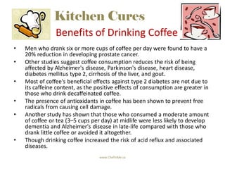 Kitchen Cures
                Benefits of Drinking Coffee
•   Men who drank six or more cups of coffee per day were found to have a
    20% reduction in developing prostate cancer.
•   Other studies suggest coffee consumption reduces the risk of being
    affected by Alzheimer's disease, Parkinson's disease, heart disease,
    diabetes mellitus type 2, cirrhosis of the liver, and gout.
•   Most of coffee's beneficial effects against type 2 diabetes are not due to
    its caffeine content, as the positive effects of consumption are greater in
    those who drink decaffeinated coffee.
•   The presence of antioxidants in coffee has been shown to prevent free
    radicals from causing cell damage.
•   Another study has shown that those who consumed a moderate amount
    of coffee or tea (3–5 cups per day) at midlife were less likely to develop
    dementia and Alzheimer's disease in late-life compared with those who
    drank little coffee or avoided it altogether.
•   Though drinking coffee increased the risk of acid reflux and associated
    diseases.
                                  www.ChefinMe.ca
 