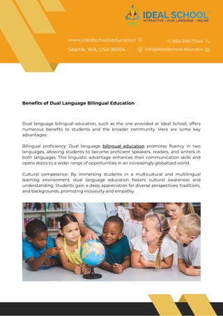 Dual language bilingual education, such as the one provided at Ideal School, offers
numerous benefits to students and the broader community. Here are some key
advantages:
Bilingual proficiency: Dual language bilingual education promotes fluency in two
languages, allowing students to become proficient speakers, readers, and writers in
both languages. This linguistic advantage enhances their communication skills and
opens doors to a wider range of opportunities in an increasingly globalized world.
Cultural competence: By immersing students in a multicultural and multilingual
learning environment, dual language education fosters cultural awareness and
understanding. Students gain a deep appreciation for diverse perspectives, traditions,
and backgrounds, promoting inclusivity and empathy.
Benefits of Dual Language Bilingual Education
www.idealschool.education
Seattle, WA, USA 98104
+1 888-390-7044
info@idealschool.educatio
 