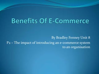 By Bradley Fenney Unit 8
P2 – The impact of introducing an e-commerce system
                                    to an organisation
 