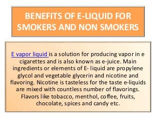 BENEFITS OF E-LIQUID FOR
SMOKERS AND NON SMOKERS
E vapor liquid is a solution for producing vapor in e
cigarettes and is also known as e-juice. Main
ingredients or elements of E- liquid are propylene
glycol and vegetable glycerin and nicotine and
flavoring. Nicotine is tasteless for the taste e-liquids
are mixed with countless number of flavorings.
Flavors like tobacco, menthol, coffee, fruits,
chocolate, spices and candy etc.
 