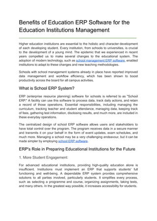 Benefits of Education ERP Software for the
Education Institutions Management
_________________________________________________________________________
Higher education institutions are essential to the holistic and character development
of each developing student. Every institution, from schools to universities, is crucial
to the development of a young mind. The epidemic that we experienced in recent
years compelled us to make several changes to the educational system. The
adoption of modern technology, such as school management ERP software, enabled
institutions to adapt to these changes and new teaching methodologies.
Schools with school management systems already in place have reported improved
data management and workflow efficiency, which has been shown to boost
productivity across the board for all campus activities.
What is School ERP System?
ERP (enterprise resource planning) software for schools is referred to as "School
ERP." A facility can use this software to process data, track daily actions, and retain
a record of those operations. Essential responsibilities, including managing the
curriculum, tracking teacher and student attendance, managing data, keeping track
of fees, gathering test information, disclosing results, and much more, are included in
these everyday operations.
The centralized design of school ERP software allows users and stakeholders to
have total control over the program. The program receives data in a secure manner
and transmits it on your behalf in the form of event updates, exam schedules, and
much more. Managing a school may be a very challenging endeavour, but it can be
made simpler by employing school ERP software.
ERP's Role in Preparing Educational Institutions for the Future
1. More Student Engagement:
For advanced educational institutions, providing high-quality education alone is
insufficient. Institutions must implement an ERP that supports students' full
functioning and well-being. A dependable ERP system provides comprehensive
solutions to all parties involved, particularly students. It simplifies every process,
such as selecting a programme and course, organizing assignments, taking tests,
and many others. In the greatest way possible, it increases accessibility for students.
 