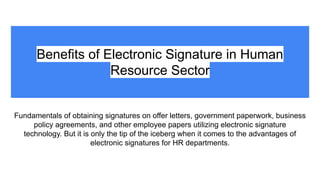 Benefits of Electronic Signature in Human
Resource Sector
Fundamentals of obtaining signatures on offer letters, government paperwork, business
policy agreements, and other employee papers utilizing electronic signature
technology. But it is only the tip of the iceberg when it comes to the advantages of
electronic signatures for HR departments.
 