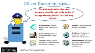 http://www.informu-solutions.com
Officer Document says….
Electronic media rather than paper
documents should be used as the method of
storage wherever possible; there are many
benefits…
Accommodation: ‘Remove
wastage in the organisation’s
estate’
Modern Working: ‘Remove
barriers to modern ways of
working’
Customer Service: ‘Enhance
handling of customer enquiries
and requests for service’
Efficiency: ‘Improving service
efficiency and quality’
Cost Savings: ‘Reducing the
operational costs of
information management’
Risk Management: ‘Mitigating
the various risks associated
with information
management’
 