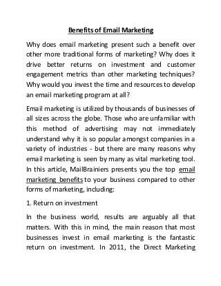 Benefits of Email Marketing
Why does email marketing present such a benefit over
other more traditional forms of marketing? Why does it
drive better returns on investment and customer
engagement metrics than other marketing techniques?
Why would you invest the time and resources to develop
an email marketing program at all?
Email marketing is utilized by thousands of businesses of
all sizes across the globe. Those who are unfamiliar with
this method of advertising may not immediately
understand why it is so popular amongst companies in a
variety of industries - but there are many reasons why
email marketing is seen by many as vital marketing tool.
In this article, MailBrainiers presents you the top email
marketing benefits to your business compared to other
forms of marketing, including:
1. Return on investment
In the business world, results are arguably all that
matters. With this in mind, the main reason that most
businesses invest in email marketing is the fantastic
return on investment. In 2011, the Direct Marketing
 