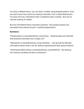 You have a Mobile Phone, you can dial a number using keypad buttons. Even
you don't know how these are working internally. This is called Abstraction.
You have the only information that is needed to dial a number. But not its
internal working of mobile.
But how the Mobile Phone internally working?, how keypad buttons are
connected with internal circuit? is called Encapsulation.
Summary:
"Encapsulation is accomplished by using Class. - Keeping data and methods
that accesses that data into a single unit"
"Abstraction is accomplished by using Interface. - Just giving the abstract
information about what it can do without specifying the back ground details"
"Information/Data hiding is accomplished by using Modifiers - By keeping
the instance variables private or protected."
 
